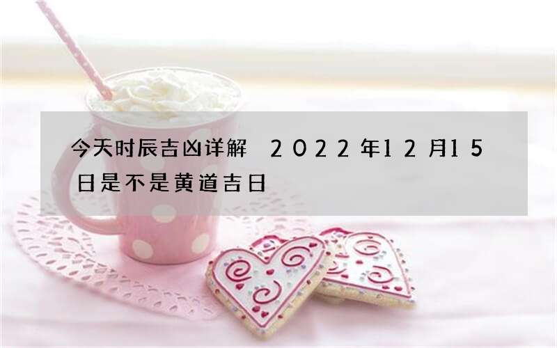 今天时辰吉凶详解 2022年12月15日是不是黄道吉日